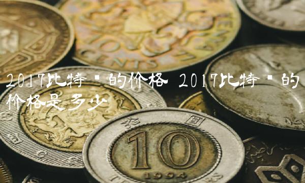 2017比特币的价格 2017比特币的价格是多少