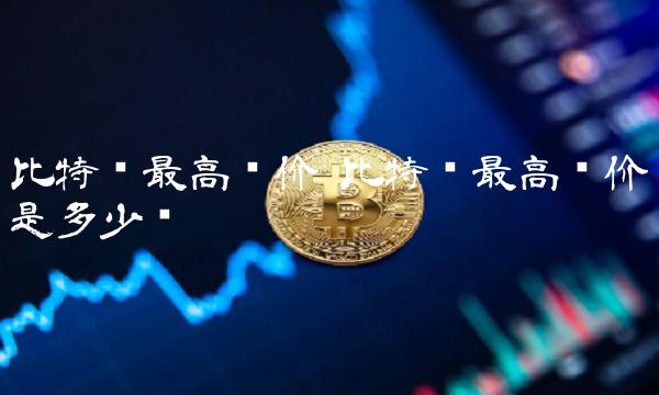 比特币最高单价 比特币最高单价是多少钱