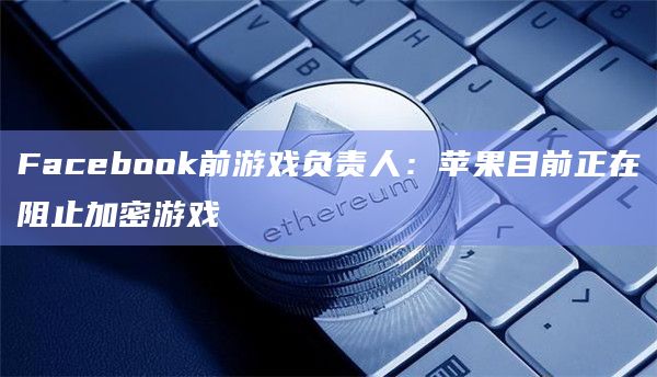 Facebook前游戏负责人：苹果目前正在阻止加密游戏