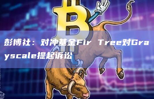 彭博社：对冲基金Fir Tree对Grayscale提起诉讼
