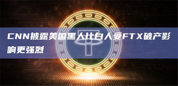 CNN披露美国黑人比白人受FTX破产影响更强烈