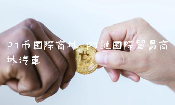 pi币国际商城 pi链国际贸易商城汽车