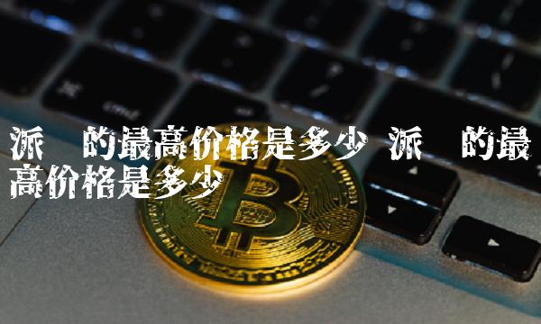 派币的最高价格是多少 派币的最高价格是多少钱