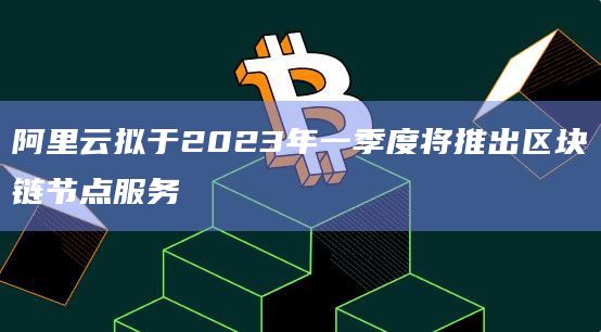 阿里云拟于2023年一季度将推出区块链节点服务