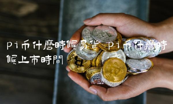 pi币什么时候易货 pi币什么时候上市时间