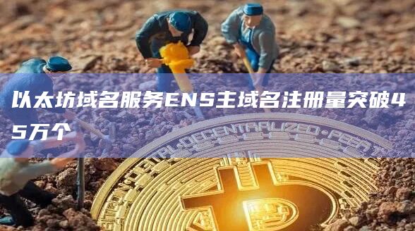 以太坊域名服务ENS主域名注册量突破45万个
