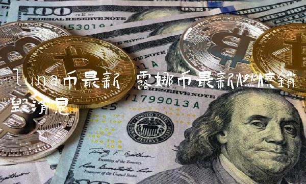 luna币最新 露娜币最新燃烧销毁消息