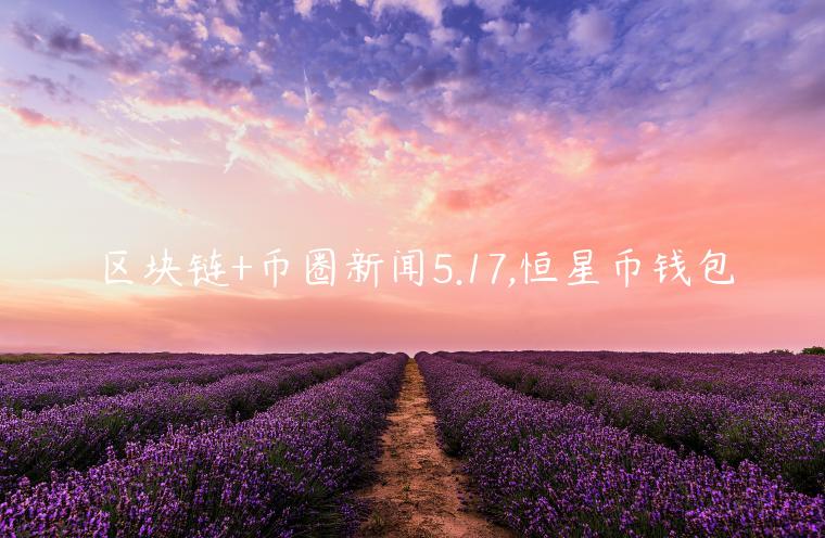 区块链+币圈新闻5.17,恒星币钱包