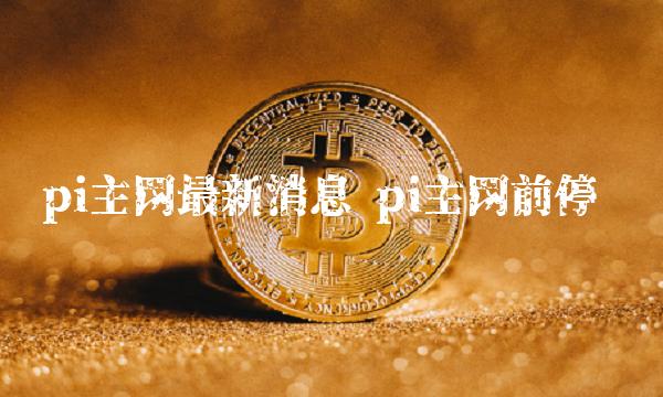 pi主网最新消息 pi主网前停产