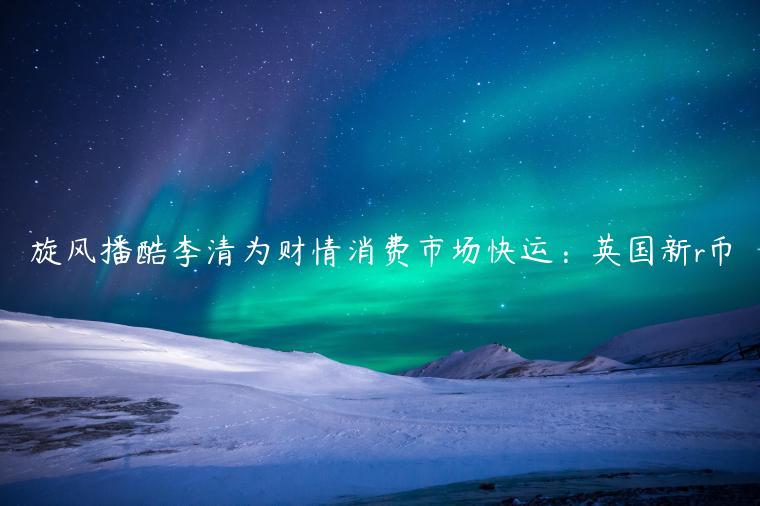 旋风播酷李清为财情消费市场快运：英国新r币