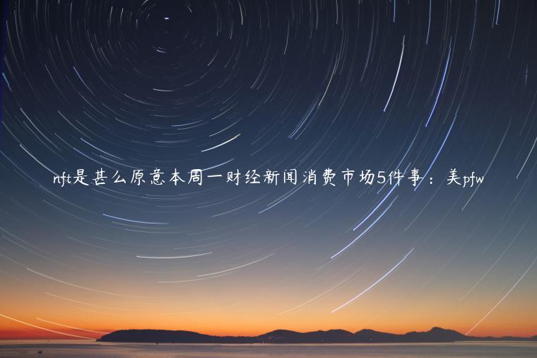 nft是甚么原意本周一财经新闻消费市场5件事：美pfw