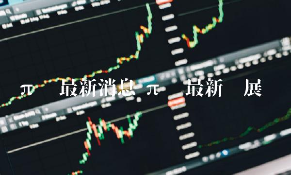 π币最新消息 π币最新进展