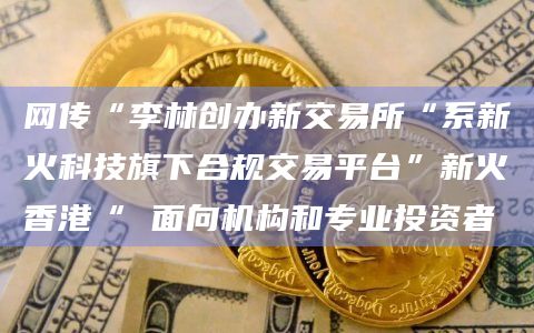 网传“李林创办新交易所“系新火科技旗下合规交易平台”新火香港“ 面向机构和专业投资者 网传“李林创办新交易所“系新火科技旗下合规交易平台”新火香港“ 面向机构和专业投资者