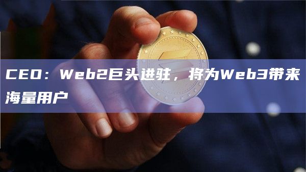CEO：Web2巨头进驻，将为Web3带来海量用户