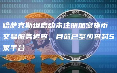 哈萨克斯坦启动未注册加密货币交易服务追查，目前已至少查封5家平台