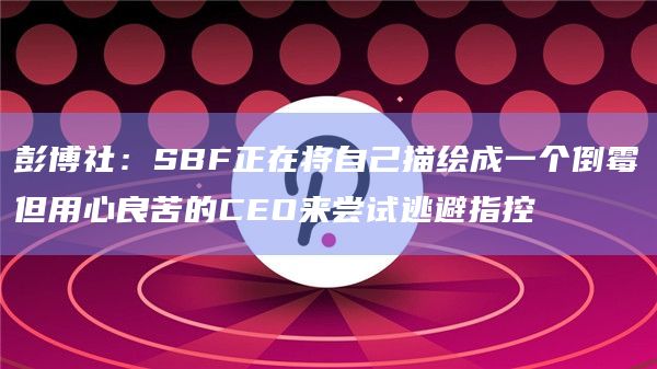 彭博社：SBF正在将自己描绘成一个倒霉但用心良苦的CEO来尝试逃避指控
