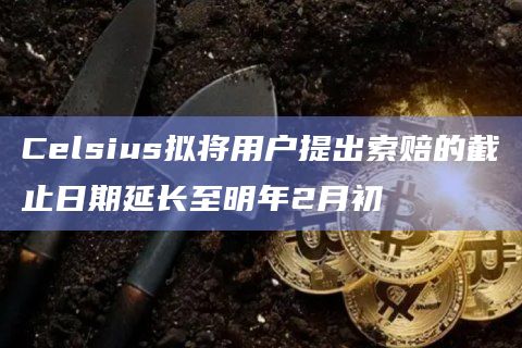 Celsius拟将用户提出索赔的截止日期延长至明年2月初