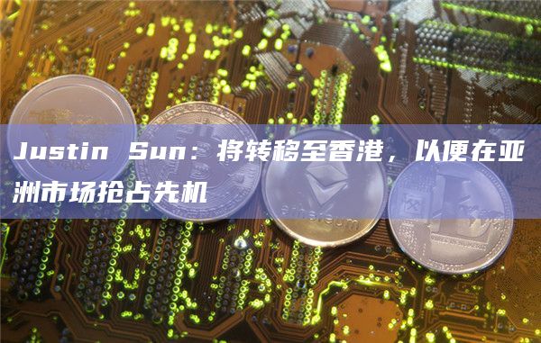 Justin Sun：将转移至香港，以便在亚洲市场抢占先机