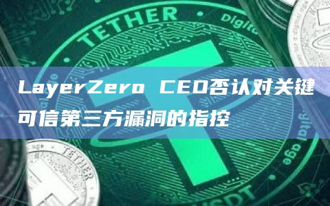 LayerZero CEO否认对关键可信第三方漏洞的指控