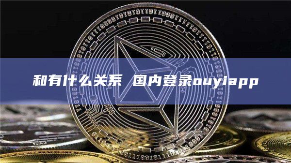 和有什么关系 国内登录ouyiapp 和有什么关系 国内登录ouyiapp