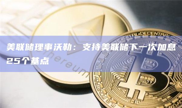 美联储理事沃勒：支持美联储下一次加息25个基点