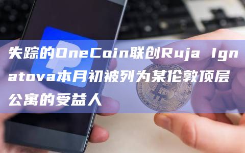 失踪的OneCoin联创Ruja Ignatova本月初被列为某伦敦顶层公寓的受益人