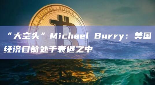 “大空头”Michael Burry：美国经济目前处于衰退之中