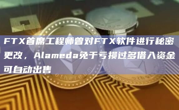FTX首席工程师曾对FTX软件进行秘密更改，Alameda免于亏损过多借入资金可自动出售