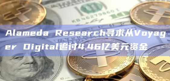 Alameda Research寻求从Voyager Digital追讨4.46亿美元资金