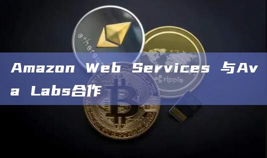 Amazon Web Services 与Ava Labs合作
