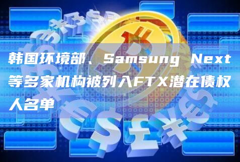 韩国环境部、Samsung Next等多家机构被列入FTX潜在债权人名单