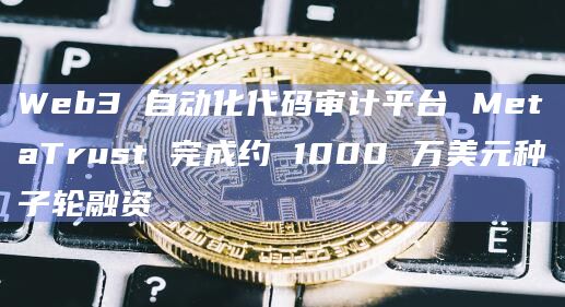 Web3 自动化代码审计平台 MetaTrust 完成约 1000 万美元种子轮融资