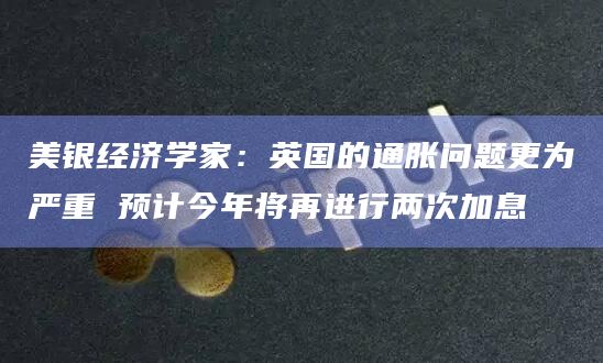美银经济学家：英国的通胀问题更为严重 预计今年将再进行两次加息