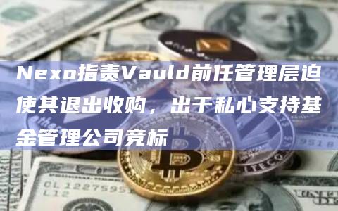 Nexo指责Vauld前任管理层迫使其退出收购,出于私心支持基金管理公司竞标