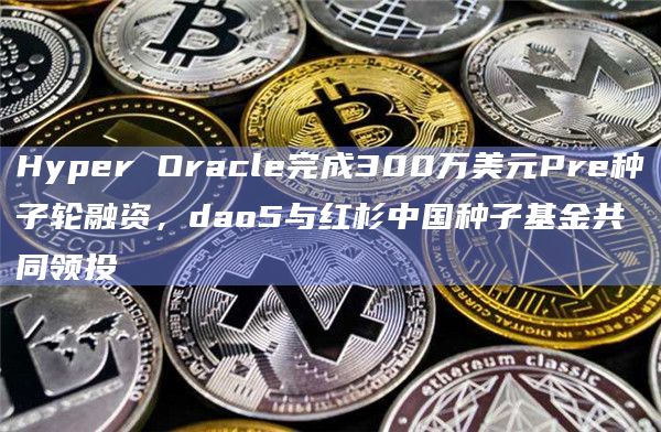Hyper Oracle完成300万美元Pre种子轮融资,dao5与红杉中国种子基金共同领投