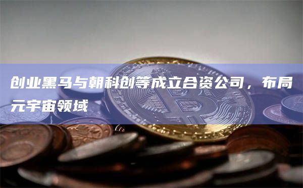 创业黑马与朝科创等成立合资公司，布局元宇宙领域