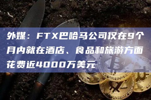 外媒:FTX巴哈马公司仅在9个月内就在酒店、食品和旅游方面花费近4000万美元