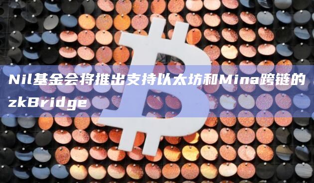 Nil基金会将推出支持以太坊和Mina跨链的zkBridge