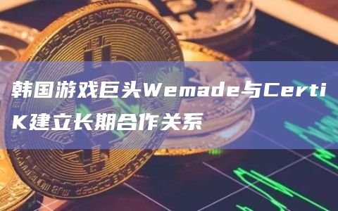 韩国游戏巨头Wemade与CertiK建立长期合作关系