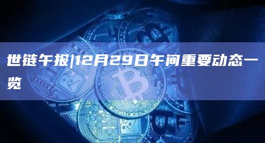世链午报|12月29日午间重要动态一览