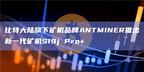比特大陆旗下矿机品牌ANTMINER推出新一代矿机S19j Pro+