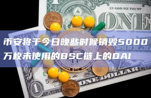币安将于今日晚些时候销毁5000万枚未使用的BSC链上的DAI