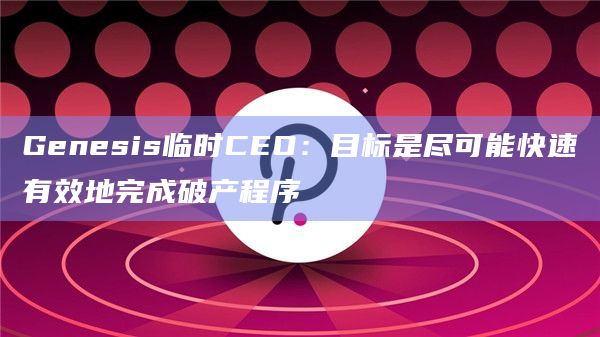 Genesis临时CEO：目标是尽可能快速有效地完成破产程序