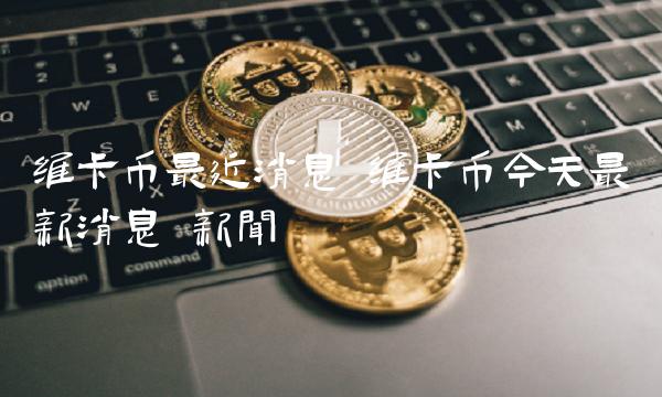 维卡币今天最新消息 维卡币今天最新消息