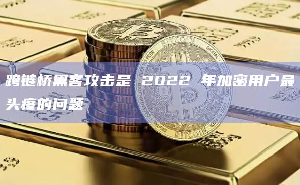 跨链桥黑客攻击是 2022 年加密用户最头疼的问题