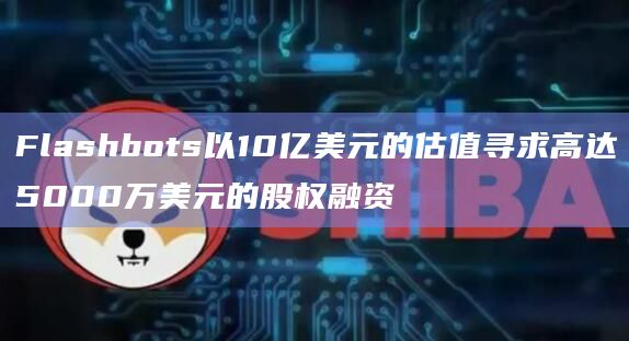 Flashbots以10亿美元的估值寻求高达5000万美元的股权融资