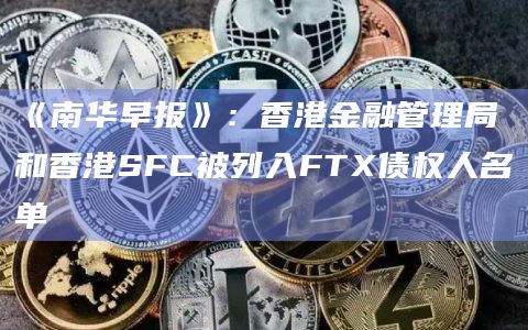 《南华早报》：香港金融管理局和香港SFC被列入FTX债权人名单