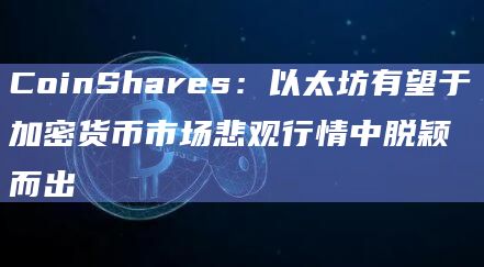CoinShares:以太坊有望于加密货币市场悲观行情中脱颖而出