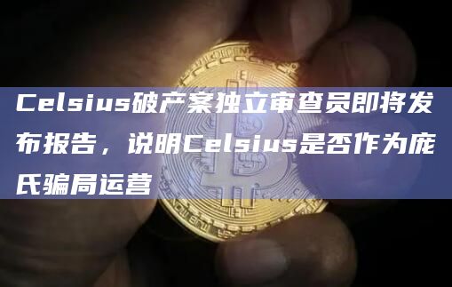 Celsius破产案独立审查员即将发布报告,说明Celsius是否作为庞氏骗局运营
