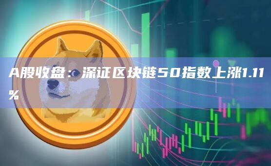 A股收盘：深证区块链50指数上涨1.11%